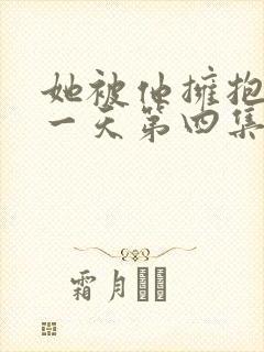 她被他拥抱的那一天第四集