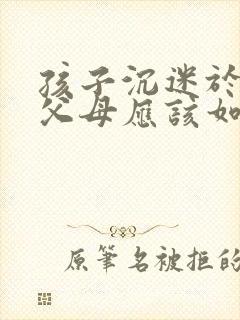 孩子沉迷于网络父母应该如何解决