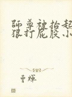 师尊被抬起臀缝狠打屁股小说