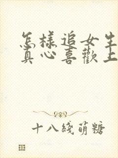 怎样追女生让她真心喜欢上你