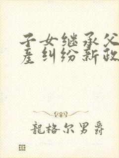 子女继承父母房产纠纷新政