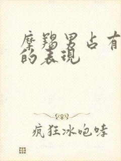 摩羯男占有欲强的表现