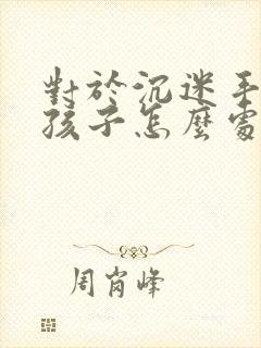 对于沉迷手机的孩子怎么处理