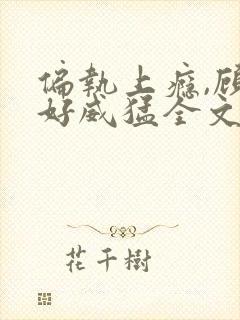 偏执上瘾,顾爷好威猛全文免费阅读