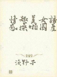 情趣美女诱惑性感操啪国产视频