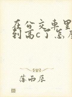 在公交车里c弄到高c了怎么办