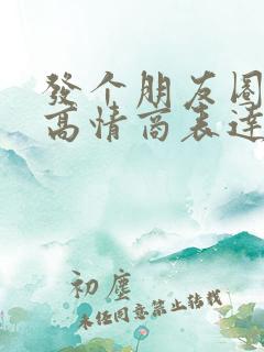 发个朋友圈怎么高情商表达