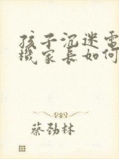 孩子沉迷电子手机家长如何引导