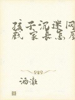 孩子沉迷网络游戏 家长怎么办