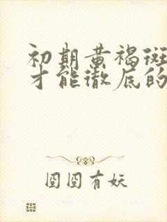 初期黄褐斑怎样才能彻底的去掉