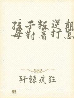 孩子叛逆期和父母对着打怎么办