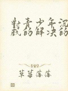 对青少年沉迷游戏的解决的办法