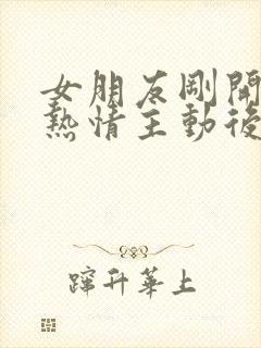 女朋友刚开始很热情主动后面越来越冷淡