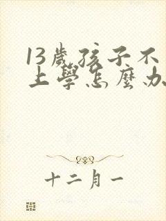 13岁孩子不想上学怎么办家长怎么开导