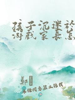 孩子沉迷于网络游戏家长怎么办