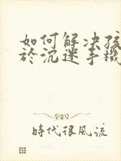 如何解决孩子关于沉迷手机上瘾的