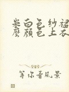 米白色纱裙配什么颜色上衣好看