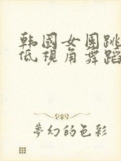 韩国女团跳超级低视角舞蹈