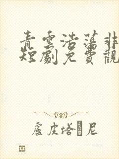 青云浩荡非难遇短剧免费观看