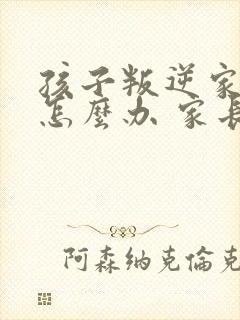 孩子叛逆家长该怎么办 家长如何教育孩子