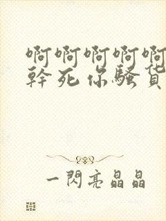 啊啊啊啊啊啊啊干死你骚货