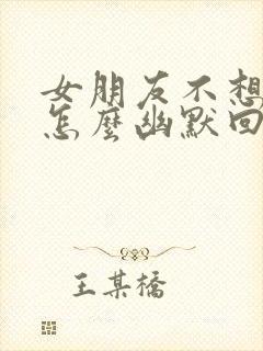 女朋友不想理你怎么幽默回复?