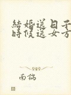 结婚送日子什么时候送女方家去好