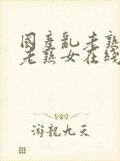 国产乱老熟视频老熟女在线观看