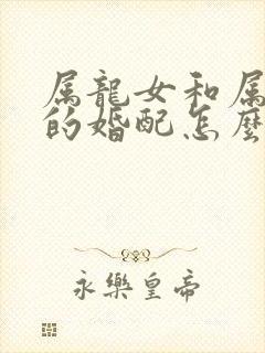 属龙女和属虎男的婚配怎么样