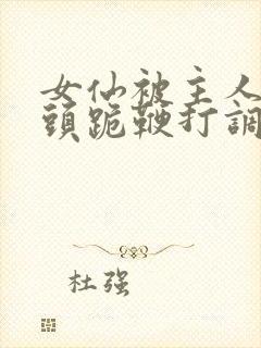 女仙被主人拽奶头跪鞭打调教小说