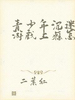 青少年沉迷网络游戏上瘾怎么办理