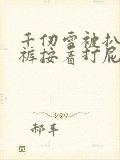 千仞雪被扒了内裤按着打屁股小说