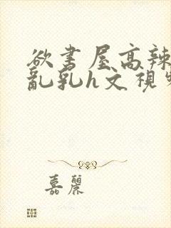 欲书屋高辣h文乱乳h文视频