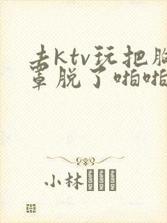 去ktv玩把胸罩脱了啪啪