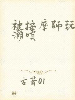 被按摩师玩弄到潮喷