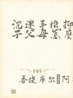 沉迷手机抑郁孩子父母怎么办