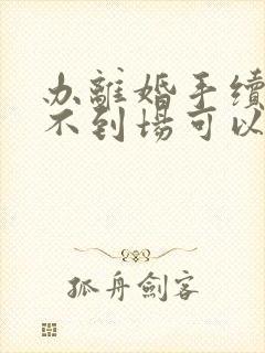 办离婚手续本人不到场可以吗