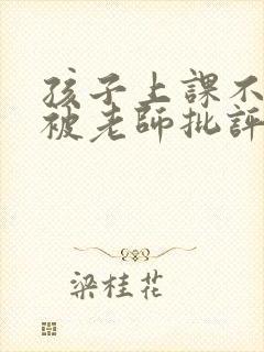 孩子上课不专心被老师批评,家长如何回复