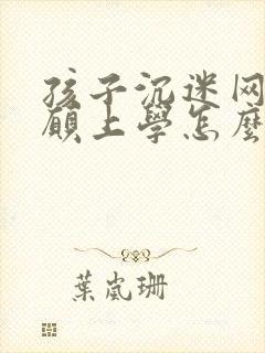 孩子沉迷网络不愿上学怎么办