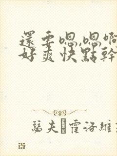 还要嗯,嗯啊啊好爽快点干