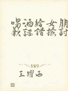 喝酒给女朋友道歉认错检讨书怎么写