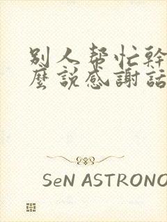 别人帮忙干活怎么说感谢话