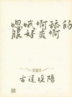 嗯哦啊舔的好舒服好爽啊