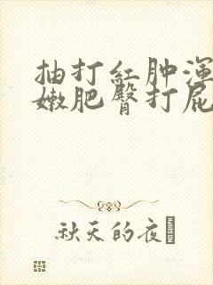 抽打红肿浑圆白嫩肥臀打屁股小说