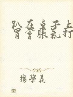 趴在桌子上睡觉胃会胀气打嗝