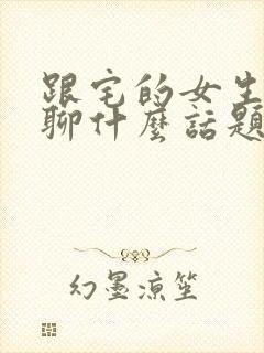 跟宅的女生聊天聊什么话题