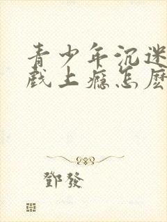 青少年沉迷于游戏上瘾怎麽办