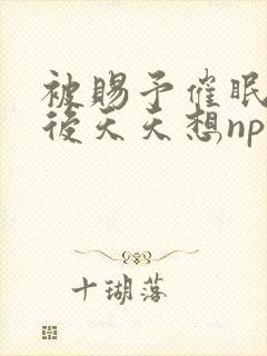 被赐予催眠系统后天天想nph 小说