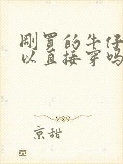 刚买的牛仔裤可以直接穿吗