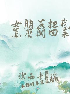 女朋友把我删了怎么哄回来